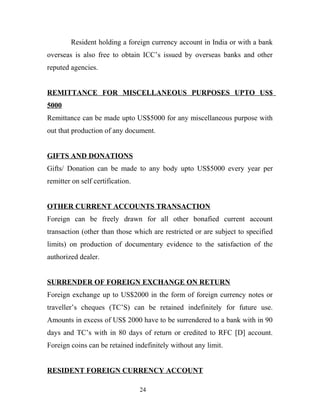 Resident holding a foreign currency account in India or with a bank
overseas is also free to obtain ICC’s issued by overseas banks and other
reputed agencies.
REMITTANCE FOR MISCELLANEOUS PURPOSES UPTO US$
5000
Remittance can be made upto US$5000 for any miscellaneous purpose with
out that production of any document.
GIFTS AND DONATIONS
Gifts/ Donation can be made to any body upto US$5000 every year per
remitter on self certification.
OTHER CURRENT ACCOUNTS TRANSACTION
Foreign can be freely drawn for all other bonafied current account
transaction (other than those which are restricted or are subject to specified
limits) on production of documentary evidence to the satisfaction of the
authorized dealer.
SURRENDER OF FOREIGN EXCHANGE ON RETURN
Foreign exchange up to US$2000 in the form of foreign currency notes or
traveller’s cheques (TC’S) can be retained indefinitely for future use.
Amounts in excess of US$ 2000 have to be surrendered to a bank with in 90
days and TC’s with in 80 days of return or credited to RFC [D] account.
Foreign coins can be retained indefinitely without any limit.
RESIDENT FOREIGN CURRENCY ACCOUNT
24
 