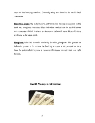 users of the banking services. Generally they are found to be small sized
customers.
Industrial users: the industrialists, entrepreneurs having an account in the
bank and using the credit facilities and other services for the establishment
and expansion of their business are known as industrial users. Generally they
are found to be large sized.
Prospects: it is also essential to clarify the term, prospects. The general or
industrial prospects do not use the banking services at the present but they
have the potentials to become a customer if induced or motivated in a right
fashion.
Wealth Management Services
26
 