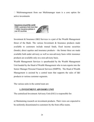  Multimanagement from our Multimanager team is a core option for
active investments
Investment & Insurance (I&I) Services is a part of the Wealth Management
thrust of the Bank. The various Investment & Insurance products made
available to customers include mutual funds, fixed income securities
(bonds), direct equities and insurance products – the former three are made
available both under advisory as well as non-advisory basis while insurance
products are available only on a non-advisory basis.
Wealth Management Services is spearheaded by the Wealth Management
Unit headed by the Head of Wealth Management who in turn reports into the
Senior Manager Personal Financial Services (SMPFS). The Head of Wealth
Management is assisted by a central team that supports the sales of I&I
products to various customer segments.
The various units in the central team are:
1. INVESTMENT ADVISORY UNIT
The centralized Investment Advisory Unit (IAU) is responsible for:
a) Maintaining research on investment products. Their views are expected to
be uniformly disseminated to customers by the front office teams.
28
 