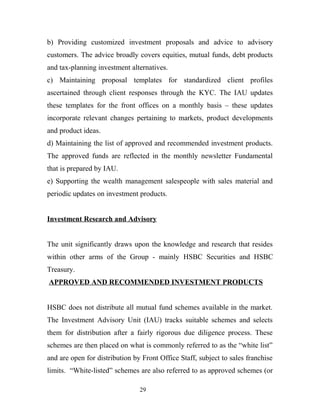 b) Providing customized investment proposals and advice to advisory
customers. The advice broadly covers equities, mutual funds, debt products
and tax-planning investment alternatives.
c) Maintaining proposal templates for standardized client profiles
ascertained through client responses through the KYC. The IAU updates
these templates for the front offices on a monthly basis – these updates
incorporate relevant changes pertaining to markets, product developments
and product ideas.
d) Maintaining the list of approved and recommended investment products.
The approved funds are reflected in the monthly newsletter Fundamental
that is prepared by IAU.
e) Supporting the wealth management salespeople with sales material and
periodic updates on investment products.
Investment Research and Advisory
The unit significantly draws upon the knowledge and research that resides
within other arms of the Group - mainly HSBC Securities and HSBC
Treasury.
APPROVED AND RECOMMENDED INVESTMENT PRODUCTS
HSBC does not distribute all mutual fund schemes available in the market.
The Investment Advisory Unit (IAU) tracks suitable schemes and selects
them for distribution after a fairly rigorous due diligence process. These
schemes are then placed on what is commonly referred to as the “white list”
and are open for distribution by Front Office Staff, subject to sales franchise
limits. “White-listed” schemes are also referred to as approved schemes (or
29
 