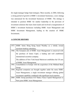 for single-manager hedge fund strategies. More recently, in 2004, following
a strong period of growth in HSBC’s investment businesses, a new strategy
was announced for the investment businesses of HSBC. The strategy is
intended to position HSBC for market leadership in the provision of
investment solutions that meet client needs and involved a reorganisation of
HSBC’s investment businesses including HSBC Asset Management and
HSBC Investment Management, leading to the creation of: HSBC
Investments.
A CONCISE HISTORY
1973 HSBC forms Hong Kong based Wardley as a wholly owned
merchant banking subsidiary.
1986 The European arm of HSBC Asset Management is conceived with
the purchase of James Capel, a leading and well established
international securities company.
The addition of New York based Marinvest establishes the US arm
of HSBC Asset Management.
1992 Consolidation in Europe with the acquisition of the Midland Bank
Group.
1994 Regional companies are brought together under the name HSBC
Asset Management, a single investment manager offering global
investment capability combined with significant local expertise.
2000 HSBC Group purchases CCF Bank, France Capital Management in
Paris joins HSBC Asset Management.
3
 