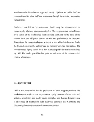 as schemes distributed on an approved basis). Updates on “white list” are
communicated to sales staff and customers through the monthly newsletter
Fundamental
Products classified as ‘recommended funds’ may be recommended to
customers by advisory salespersons (only). The recommended mutual funds
are a subset of the white-listed funds and are identified on the basis of the
scheme level due diligence process on the past performance. In case post
discussions, the customer chooses to invest in non white-listed mutual funds;
the transactions must be categorized as customer-directed transaction. The
recommended equity shares are a part of model portfolio that is maintained
by IAU. The model portfolio also gives an indication of the recommended
relative allocations.
SALES SUPPORT
IAU is also responsible for the production of sales support products like
market commentaries, event impact notes, equity recommendation notes and
updates, newsletters and model equity portfolios and themes. Extensive use
is also made of information from electronic databases like Capitaline and
Bloomberg in the equity research maintenance effort.
30
 