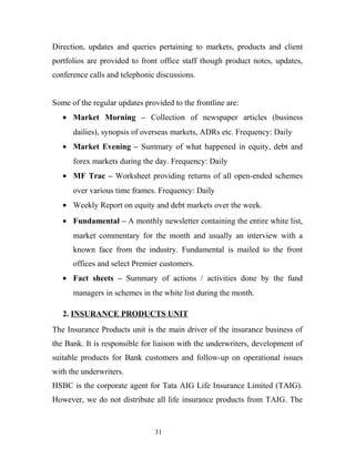 Direction, updates and queries pertaining to markets, products and client
portfolios are provided to front office staff though product notes, updates,
conference calls and telephonic discussions.
Some of the regular updates provided to the frontline are:
• Market Morning – Collection of newspaper articles (business
dailies), synopsis of overseas markets, ADRs etc. Frequency: Daily
• Market Evening – Summary of what happened in equity, debt and
forex markets during the day. Frequency: Daily
• MF Trac – Worksheet providing returns of all open-ended schemes
over various time frames. Frequency: Daily
• Weekly Report on equity and debt markets over the week.
• Fundamental – A monthly newsletter containing the entire white list,
market commentary for the month and usually an interview with a
known face from the industry. Fundamental is mailed to the front
offices and select Premier customers.
• Fact sheets – Summary of actions / activities done by the fund
managers in schemes in the white list during the month.
2. INSURANCE PRODUCTS UNIT
The Insurance Products unit is the main driver of the insurance business of
the Bank. It is responsible for liaison with the underwriters, development of
suitable products for Bank customers and follow-up on operational issues
with the underwriters.
HSBC is the corporate agent for Tata AIG Life Insurance Limited (TAIG).
However, we do not distribute all life insurance products from TAIG. The
31
 