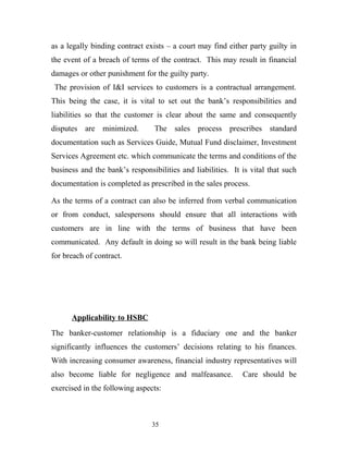 as a legally binding contract exists – a court may find either party guilty in
the event of a breach of terms of the contract. This may result in financial
damages or other punishment for the guilty party.
The provision of I&I services to customers is a contractual arrangement.
This being the case, it is vital to set out the bank’s responsibilities and
liabilities so that the customer is clear about the same and consequently
disputes are minimized. The sales process prescribes standard
documentation such as Services Guide, Mutual Fund disclaimer, Investment
Services Agreement etc. which communicate the terms and conditions of the
business and the bank’s responsibilities and liabilities. It is vital that such
documentation is completed as prescribed in the sales process.
As the terms of a contract can also be inferred from verbal communication
or from conduct, salespersons should ensure that all interactions with
customers are in line with the terms of business that have been
communicated. Any default in doing so will result in the bank being liable
for breach of contract.
Applicability to HSBC
The banker-customer relationship is a fiduciary one and the banker
significantly influences the customers’ decisions relating to his finances.
With increasing consumer awareness, financial industry representatives will
also become liable for negligence and malfeasance. Care should be
exercised in the following aspects:
35
 