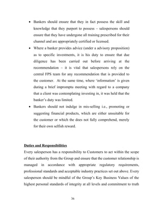 • Bankers should ensure that they in fact possess the skill and
knowledge that they purport to possess – salespersons should
ensure that they have undergone all training prescribed for their
channel and are appropriately certified or licensed.
• Where a banker provides advice (under a advisory proposition)
as to specific investments, it is his duty to ensure that due
diligence has been carried out before arriving at the
recommendation – it is vital that salespersons rely on the
central FPS team for any recommendation that is provided to
the customer. At the same time, where ‘information’ is given
during a brief impromptu meeting with regard to a company
that a client was contemplating investing in, it was held that the
banker’s duty was limited.
• Bankers should not indulge in mis-selling i.e., promoting or
suggesting financial products, which are either unsuitable for
the customer or which the does not fully comprehend, merely
for their own selfish reward.
Duties and Responsibilities
Every salesperson has a responsibility to Customers to act within the scope
of their authority from the Group and ensure that the customer relationship is
managed in accordance with appropriate regulatory requirements,
professional standards and acceptable industry practices set out above. Every
salesperson should be mindful of the Group’s Key Business Values of the
highest personal standards of integrity at all levels and commitment to truth
36
 