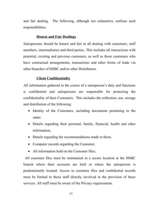 and fair dealing. The following, although not exhaustive, outlines such
responsibilities:
Honest and Fair Dealings
Salespersons should be honest and fair in all dealing with customers, staff
members, intermediaries and third parties. This includes all interactions with
potential, existing and previous customers, as well as those customers who
have contractual arrangements, transactions and other forms of trade via
other branches of HSBC and/or other Distributors.
Client Confidentiality
All information gathered in the course of a salesperson’s duty and functions
is confidential and salespersons are responsible for protecting the
confidentiality of their Customers. This includes the collection, use, storage
and distribution of the following:
• Identity of the Customers, including documents pertaining to the
same;
• Details regarding their personal, family, financial, health and other
information;
• Details regarding the recommendations made to them;
• Computer records regarding the Customer;
• All information held on the Customer files;
All customer files must be maintained in a secure location at the HSBC
branch where their accounts are held or where the salesperson is
predominantly located. Access to customer files and confidential records
must be limited to those staff directly involved in the provision of these
services. All staff must be aware of the Privacy requirements.
37
 