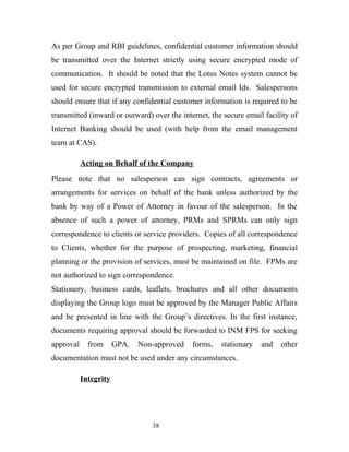 As per Group and RBI guidelines, confidential customer information should
be transmitted over the Internet strictly using secure encrypted mode of
communication. It should be noted that the Lotus Notes system cannot be
used for secure encrypted transmission to external email Ids. Salespersons
should ensure that if any confidential customer information is required to be
transmitted (inward or outward) over the internet, the secure email facility of
Internet Banking should be used (with help from the email management
team at CAS).
Acting on Behalf of the Company
Please note that no salesperson can sign contracts, agreements or
arrangements for services on behalf of the bank unless authorized by the
bank by way of a Power of Attorney in favour of the salesperson. In the
absence of such a power of attorney, PRMs and SPRMs can only sign
correspondence to clients or service providers. Copies of all correspondence
to Clients, whether for the purpose of prospecting, marketing, financial
planning or the provision of services, must be maintained on file. FPMs are
not authorized to sign correspondence.
Stationery, business cards, leaflets, brochures and all other documents
displaying the Group logo must be approved by the Manager Public Affairs
and be presented in line with the Group’s directives. In the first instance,
documents requiring approval should be forwarded to INM FPS for seeking
approval from GPA. Non-approved forms, stationary and other
documentation must not be used under any circumstances.
Integrity
38
 