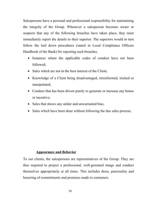 Salespersons have a personal and professional responsibility for maintaining
the integrity of the Group. Whenever a salesperson becomes aware or
suspects that any of the following breaches have taken place, they must
immediately report the details to their superior. The superiors would in turn
follow the laid down procedures (stated in Local Compliance Officers
Handbook of the Bank) for reporting such breaches.
• Instances where the applicable codes of conduct have not been
followed;
• Sales which are not in the best interest of the Client;
• Knowledge of a Client being disadvantaged, misinformed, tricked or
manipulated;
• Conduct that has been driven purely to generate or increase any bonus
or incentive;
• Sales that shows any unfair and unwarranted bias;
• Sales which have been done without following the due sales process;
Appearance and Behavior
To our clients, the salespersons are representatives of the Group. They are
thus required to project a professional, well-groomed image and conduct
themselves appropriately at all times. This includes dress, punctuality and
honoring of commitments and promises made to customers.
39
 