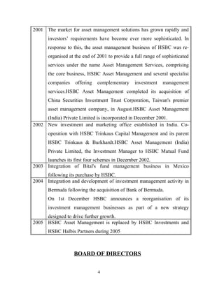 2001 The market for asset management solutions has grown rapidly and
investors’ requirements have become ever more sophisticated. In
response to this, the asset management business of HSBC was re-
organised at the end of 2001 to provide a full range of sophisticated
services under the name Asset Management Services, comprising
the core business, HSBC Asset Management and several specialist
companies offering complementary investment management
services.HSBC Asset Management completed its acquisition of
China Securities Investment Trust Corporation, Taiwan's premier
asset management company, in August.HSBC Asset Management
(India) Private Limited is incorporated in December 2001.
2002 New investment and marketing office established in India. Co-
operation with HSBC Trinkaus Capital Management and its parent
HSBC Trinkaus & Burkhardt.HSBC Asset Management (India)
Private Limited, the Investment Manager to HSBC Mutual Fund
launches its first four schemes in December 2002.
2003 Integration of Bital's fund management business in Mexico
following its purchase by HSBC.
2004 Integration and development of investment management activity in
Bermuda following the acquisition of Bank of Bermuda.
On 1st December HSBC announces a reorganisation of its
investment management businesses as part of a new strategy
designed to drive further growth.
2005 HSBC Asset Management is replaced by HSBC Investments and
HSBC Halbis Partners during 2005
BOARD OF DIRECTORS
4
 