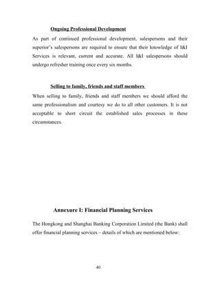 Ongoing Professional Development
As part of continued professional development, salespersons and their
superior’s salespersons are required to ensure that their knowledge of I&I
Services is relevant, current and accurate. All I&I salespersons should
undergo refresher training once every six months.
Selling to family, friends and staff members
When selling to family, friends and staff members we should afford the
same professionalism and courtesy we do to all other customers. It is not
acceptable to short circuit the established sales processes in these
circumstances.
Annexure I: Financial Planning Services
The Hongkong and Shanghai Banking Corporation Limited (the Bank) shall
offer financial planning services – details of which are mentioned below:
40
 