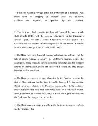 1) Financial planning services entail the preparation of a Financial Plan
based upon the mapping of financial goals and resources
available and expected as specified by the customer.
2) The Customer shall complete the Personal Financial Review – which
shall provide HSBC with the requisite information on the Customer’s
financial goals, available / expected resources and risk profile. The
Customer certifies that the information provided in the Personal Financial
Review shall be complete and accurate in all respects.
3) The Bank may use a financial planning calculator that will arrive at the
rate of return required to achieve the Customer’s financial goals. The
assumptions made regarding various economic parameters and the expected
returns on various asset classes are indicative in nature and may change
based on market conditions.
4) The Bank may suggest an asset allocation for the Customer – using the
risk profiling software that has been internally developed for the purpose.
Based on the asset allocation, the Bank may make available to the Customer
model portfolios that have been constructed based on a ranking of mutual
funds (derived from a quantitative analysis of the funds’ performance) and
the Bank may also suggest other securities.
5) The Bank may also make available to the Customer insurance products
for the Financial Plan.
41
 