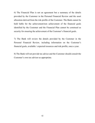 6) The Financial Plan is not an agreement but a summary of the details
provided by the Customer in the Personal Financial Review and the asset
allocation derived from the risk profile of the Customer. The Bank cannot be
held liable for the achievement/non achievement of the financial goals
identified by the Customer and the Financial Plan cannot be construed as
security for ensuring the achievement of the Customer’s financial goals.
7) The Bank will review the details provided by the Customer in the
Personal Financial Review, including information on the Customer’s
financial goals, available / expected resources and risk profile, once a year.
8) The Bank will not provide tax advice and the Customer should consult the
Customer’s own tax advisor as appropriate.
42
 