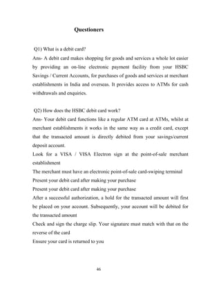Questioners
Q1) What is a debit card?
Ans- A debit card makes shopping for goods and services a whole lot easier
by providing an on-line electronic payment facility from your HSBC
Savings / Current Accounts, for purchases of goods and services at merchant
establishments in India and overseas. It provides access to ATMs for cash
withdrawals and enquiries.
Q2) How does the HSBC debit card work?
Ans- Your debit card functions like a regular ATM card at ATMs, whilst at
merchant establishments it works in the same way as a credit card, except
that the transacted amount is directly debited from your savings/current
deposit account.
Look for a VISA / VISA Electron sign at the point-of-sale merchant
establishment
The merchant must have an electronic point-of-sale card-swiping terminal
Present your debit card after making your purchase
Present your debit card after making your purchase
After a successful authorization, a hold for the transacted amount will first
be placed on your account. Subsequently, your account will be debited for
the transacted amount
Check and sign the charge slip. Your signature must match with that on the
reverse of the card
Ensure your card is returned to you
46
 