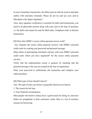 In case of purchase transactions, the debit card can only be used at merchant
outlets with electronic terminals. Please do not try and use your card at
Merchants with "paper imprinters".
Also, since signature verification is essential for debit card transactions, you
need to be physically present along with your card at the time of purchase
i.e. the debit card cannot be used for Mail order, Telephone order or Internet
transactions.
Q3) How does HSBC’s secure online payment service work?
Ans- Register the secure online payment services with HSBC's personal
credit cards by creating your password and personal message.
Shop online at participating merchants and pay with your HSBC's personal
credit cards which you have registered* for the secure online payment
services.
Verify that the authentication screen is genuine by checking that the
personal message is the one you created at the time of registration.
Enter your password to authenticate the transaction and complete your
online purchase.
Q4) What type of loan should I choose?
Ans- The type of loan you choose is generally based on two factors:
1. The reason for the loan.
2. Your financial circumstances.
Most people who borrow money have a good reason for doing so, and most
banks are sympathetic to their customers' needs. Here is a list of common
reasons for borrowing:
47
 