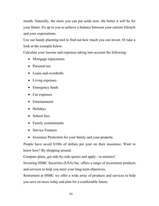 month. Naturally, the more you can put aside now, the better it will be for
your future. It's up to you to achieve a balance between your current lifestyle
and your expectations.
Use our handy planning tool to find out how much you can invest. Or take a
look at the example below.
Calculate your income and expenses taking into account the following:
• Mortgage repayments
• Personal tax
• Loans and overdrafts
• Living expenses
• Emergency funds
• Car expenses
• Entertainment
• Holidays
• School fees
• Family commitments
• Service Features
• Insurance Protection for your family and your property.
People have saved $100s of dollars per year on their insurance. Want to
know how? By shopping around.
Compare plans, get side-by-side quotes and apply - in minutes!
Investing HSBC Securities (USA) Inc. offers a range of investment products
and services to help you meet your long-term objectives.
Retirement at HSBC we offer a wide array of products and services to help
you save on taxes today and plan for a comfortable future.
49
 