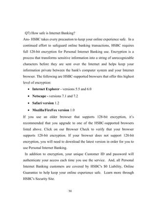 Q7) How safe is Internet Banking?
Ans- HSBC takes every precaution to keep your online experience safe. In a
continued effort to safeguard online banking transactions, HSBC requires
full 128-bit encryption for Personal Internet Banking use. Encryption is a
process that transforms sensitive information into a string of unrecognizable
characters before they are sent over the Internet and helps keep your
information private between the bank's computer system and your Internet
browser. The following are HSBC-supported browsers that offer this highest
level of encryption:
• Internet Explorer - versions 5.5 and 6.0
• Netscape - versions 7.1 and 7.2
• Safari version 1.2
• Mozilla/FireFox version 1.0
If you use an older browser that supports 128-bit encryption, it’s
recommended that you upgrade to one of the HSBC-supported browsers
listed above. Click on our Browser Check to verify that your browser
supports 128-bit encryption. If your browser does not support 128-bit
encryption, you will need to download the latest version in order for you to
use Personal Internet Banking.
In addition to encryption, your unique Customer ID and password will
authenticate your access each time you use the service. And, all Personal
Internet Banking customers are covered by HSBC's $0 Liability, Online
Guarantee to help keep your online experience safe. Learn more through
HSBC's Security Site.
50
 