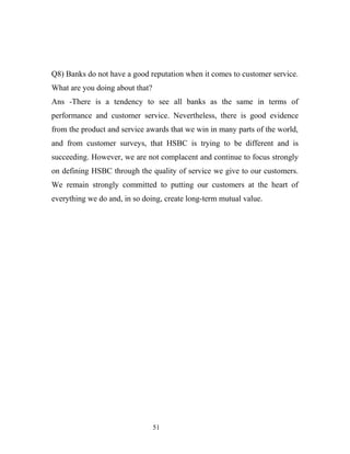 Q8) Banks do not have a good reputation when it comes to customer service.
What are you doing about that?
Ans -There is a tendency to see all banks as the same in terms of
performance and customer service. Nevertheless, there is good evidence
from the product and service awards that we win in many parts of the world,
and from customer surveys, that HSBC is trying to be different and is
succeeding. However, we are not complacent and continue to focus strongly
on defining HSBC through the quality of service we give to our customers.
We remain strongly committed to putting our customers at the heart of
everything we do and, in so doing, create long-term mutual value.
51
 