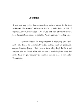 Conclusion
I hope that this project has stimulated the reader’s interest in the term
“Products and Services” as a Bank. I have certainly found the task of
organizing my own knowledge of the subject and more of the information
from the secondeary sources to make this Project report, a rewarding one.
New instruments are being developed at an exciting pace ‘there
can be little double that important. New ideas and new result will continue to
emerge from this Project. I had come to know about Bank Products and
Services such as various Bank Account and different types of loans and
cards. Banks are providing services to attract Customers and to stay in the
Competition.
52
 