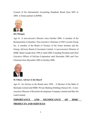 Council of the International Accounting Standards Board from 2001 to
2004. A former partner in KPMG.
KG Morgan
Age 61. A non-executive Director since October 2006. A member of the
Remuneration Committee. Non-executive Chairman of SNC-Lavalin Group
Inc. A member of the Board of Trustees of the Fraser Institute and the
Energy Advisory Board of Accenture Limited. A non-executive Director of
HSBC Bank Canada from 1996 to April 2006. Founding President and Chief
Executive Officer of EnCana Corporation until December 2005 and Vice
Chairman from December 2005 to October 2006.
D J Shaw, Adviser to the Board
Age 61. An Adviser to the Board since 1998. . A Director of the Bank of
Bermuda Limited and HSBC Private Banking Holdings (Suisse) SA. A non-
executive Director of Kowloon development Company Limited and Shui On
Land Limited.
IMPORTANCE AND SIGNIFICANCE OF HSBC
PRODUCTS AND SERVICES
6
 