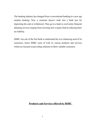 The banking industry has changed from a conventional banking to a new age
modern banking. Now a customer doesn’t walk into a bank just for
depositing the cash or withdrawal. They go to a bank to avail entire financial
planning services ranging from investing into a equity fund to reducing there
tax liability.
HSBC was one of the first bank to understand the ever enhancing need of its
customers, hence HSBC came of with its various products and services
which are focused on providing solutions to there valuable customers.
Products and Services offered by HSBC
7
 