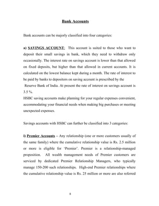 Bank Accounts
Bank accounts can be majorly classified into four categories:
a) SAVINGS ACCOUNT: This account is suited to those who want to
deposit their small savings in bank, which they need to withdraw only
occasionally. The interest rate on savings account is lower than that allowed
on fixed deposits, but higher than that allowed in current accounts. It is
calculated on the lowest balance kept during a month. The rate of interest to
be paid by banks to depositors on saving account is prescribed by the
Reserve Bank of India. At present the rate of interest on savings account is
3.5 %.
HSBC saving accounts make planning for your regular expenses convenient,
accommodating your financial needs when making big purchases or meeting
unexpected expenses.
Savings accounts with HSBC can further be classified into 3 categories:
i) Premier Accounts – Any relationship (one or more customers usually of
the same family) where the cumulative relationship value is Rs. 2.5 million
or more is eligible for ‘Premier’. Premier is a relationship-managed
proposition. All wealth management needs of Premier customers are
serviced by dedicated Premier Relationship Managers, who typically
manage 150-200 such relationships. High-end Premier relationships where
the cumulative relationship value is Rs. 25 million or more are also referred
8
 