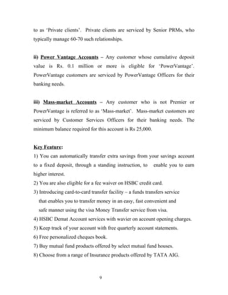 to as ‘Private clients’. Private clients are serviced by Senior PRMs, who
typically manage 60-70 such relationships.
ii) Power Vantage Accounts – Any customer whose cumulative deposit
value is Rs. 0.1 million or more is eligible for ‘PowerVantage’.
PowerVantage customers are serviced by PowerVantage Officers for their
banking needs.
iii) Mass-market Accounts – Any customer who is not Premier or
PowerVantage is referred to as ‘Mass-market’. Mass-market customers are
serviced by Customer Services Officers for their banking needs. The
minimum balance required for this account is Rs 25,000.
Key Feature:
1) You can automatically transfer extra savings from your savings account
to a fixed deposit, through a standing instruction, to enable you to earn
higher interest.
2) You are also eligible for a fee waiver on HSBC credit card.
3) Introducing card-to-card transfer facility – a funds transfers service
that enables you to transfer money in an easy, fast convenient and
safe manner using the visa Money Transfer service from visa.
4) HSBC Demat Account services with wavier on account opening charges.
5) Keep track of your account with free quarterly account statements.
6) Free personalized cheques book.
7) Buy mutual fund products offered by select mutual fund houses.
8) Choose from a range of Insurance products offered by TATA AIG.
9
 