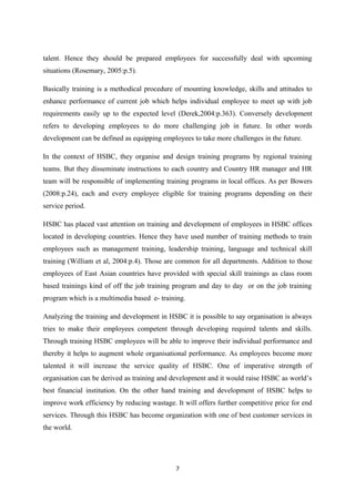 talent. Hence they should be prepared employees for successfully deal with upcoming
situations (Rosemary, 2005:p.5).
Basically training is a methodical procedure of mounting knowledge, skills and attitudes to
enhance performance of current job which helps individual employee to meet up with job
requirements easily up to the expected level (Derek,2004:p.363). Conversely development
refers to developing employees to do more challenging job in future. In other words
development can be defined as equipping employees to take more challenges in the future.
In the context of HSBC, they organise and design training programs by regional training
teams. But they disseminate instructions to each country and Country HR manager and HR
team will be responsible of implementing training programs in local offices. As per Bowers
(2008:p.24), each and every employee eligible for training programs depending on their
service period.
HSBC has placed vast attention on training and development of employees in HSBC offices
located in developing countries. Hence they have used number of training methods to train
employees such as management training, leadership training, language and technical skill
training (William et al, 2004:p.4). Those are common for all departments. Addition to those
employees of East Asian countries have provided with special skill trainings as class room
based trainings kind of off the job training program and day to day or on the job training
program which is a multimedia based e- training.
Analyzing the training and development in HSBC it is possible to say organisation is always
tries to make their employees competent through developing required talents and skills.
Through training HSBC employees will be able to improve their individual performance and
thereby it helps to augment whole organisational performance. As employees become more
talented it will increase the service quality of HSBC. One of imperative strength of
organisation can be derived as training and development and it would raise HSBC as world’s
best financial institution. On the other hand training and development of HSBC helps to
improve work efficiency by reducing wastage. It will offers further competitive price for end
services. Through this HSBC has become organization with one of best customer services in
the world.

7

 