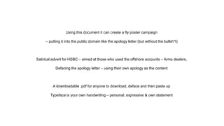 Using this document it can create a fly poster campaign
– putting it into the public domain like the apology letter (but without the bullsh*t)
Satirical advert for HSBC – aimed at those who used the offshore accounts – Arms dealers,
Defacing the apology letter – using their own apology as the content
A downloadable .pdf for anyone to download, deface and then paste up
Typeface is your own handwriting – personal, expressive & own statement
 