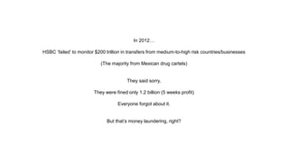 In 2012…
HSBC ‘failed’ to monitor $200 trillion in transfers from medium-to-high risk countries/businesses
(The majority from Mexican drug cartels)
They said sorry,
They were fined only 1.2 billion (5 weeks profit)
Everyone forgot about it.
But that’s money laundering, right?
 
