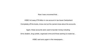 Now it was uncovered that…
HSBC hid away £78 billion in one account in tax-haven Switzerland
Completely off the books, know one but the owners knew about the accounts.
Again, these accounts were used to launder money including:
Arms dealers, drug cartels, organized crime and those wanting to evade tax…
HSBC said sorry again in the newspapers…
 