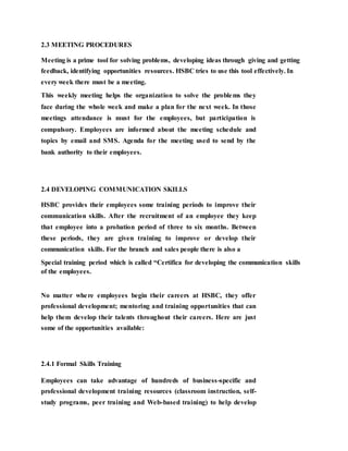 2.3 MEETING PROCEDURES
Meeting is a prime tool for solving problems, developing ideas through giving and getting
feedback, identifying opportunities resources. HSBC tries to use this tool effectively. In
every week there must be a meeting.
This weekly meeting helps the organization to solve the problems they
face during the whole week and make a plan for the next week. In those
meetings attendance is must for the employees, but participation is
compulsory. Employees are informed about the meeting schedule and
topics by email and SMS. Agenda for the meeting used to send by the
bank authority to their employees.
2.4 DEVELOPING COMMUNICATION SKILLS
HSBC provides their employees some training periods to improve their
communication skills. After the recruitment of an employee they keep
that employee into a probation period of three to six months. Between
these periods, they are given training to improve or develop their
communication skills. For the branch and sales people there is also a
Special training period which is called “Certifica for developing the communication skills
of the employees.
No matter where employees begin their careers at HSBC, they offer
professional development; mentoring and training opportunities that can
help them develop their talents throughout their careers. Here are just
some of the opportunities available:
2.4.1 Formal Skills Training
Employees can take advantage of hundreds of business-specific and
professional development training resources (classroom instruction, self-
study programs, peer training and Web-based training) to help develop
 