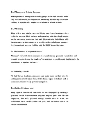 2.4.2 Management Training Programs
Through several management training programs in their business units,
they offer rotational job assignments, mentoring, networking and formal
training to high-potential employees to help them become leaders.
2.4.3 Mentoring
They believe that mixing new and highly experienced employees is a
recipe for success. Their business and operating units have implemented
special mentoring programs that pair high-potential individuals with
business-savvy senior managers to provide advice, collaborate on career
development and increase visibility with the HSBC leadership team.
2.4.4 Performance Management Process
Manager’s work with their employees to set performance goals and expectations and
evaluate progress toward the employee’s pr coaching, recognition and feedback give the
opportunity to improve and excel.
2.4.5 Training Libraries
At their larger locations, employees can learn more on their own by
visiting corporate libraries stocked with books, tapes, periodicals and, in
some cases, internet-ready personal computers.
2.4.6 Tuition Reimbursement
They support educational endeavors for the employees by offering a
generous tuition reimbursement program. Eligible part- and full-time
employees, who take graduate college courses such as MBA, are
reimbursed up to specific limits each year, until the entire cost of the
tuition is reimbursed.
 
