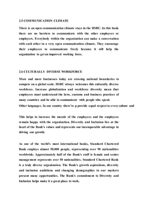 2.5 COMMUNICATION CLIMATE
There is an open communication climate stays in the HSBC. In this bank
there are no barriers to communicate with the other employees or
employers. Everybody within the organization can make a conversation
with each other in a very open communication climate. They encourage
their employees to communicate freely because it will help the
organization to get an improved working force.
2.6 CULTURALLY DIVERSE WORKFORCE
More and more businesses today are crossing national boundaries to
compete on a global scale. HSBC always welcomes this culturally diverse
workforce. Increase globalization and workforce diversity mean that
employees must understand the laws, customs and business practices of
many countries and be able to communicate with people who speak
Other languages. In our country there’re p provide equal respect to every culture and
This helps to increase the morale of the employees and the employees
remain happy with the organization. Diversity and Inclusion lies at the
heart of the Bank's values and represents our incomparable advantage in
driving our growth.
As one of the world's most international banks, Standard Chartered
Bank employs almost 50,000 people, representing over 90 nationalities
worldwide. Approximately half of the Bank's staff is female and senior
management represents over 50 nationalities. Standard Chartered Bank
is a truly diverse organization. The Bank's growth aspirations, diversity
and inclusion ambitions and changing demographics in our markets
present many opportunities. The Bank's commitment to Diversity and
Inclusion helps make it a great place to work.
 