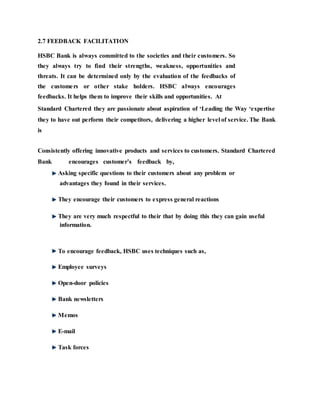 2.7 FEEDBACK FACILITATION
HSBC Bank is always committed to the societies and their customers. So
they always try to find their strengths, weakness, opportunities and
threats. It can be determined only by the evaluation of the feedbacks of
the customers or other stake holders. HSBC always encourages
feedbacks. It helps them to improve their skills and opportunities. At
Standard Chartered they are passionate about aspiration of ‘Leading the Way ‘expertise
they to have out perform their competitors, delivering a higher level of service. The Bank
is
Consistently offering innovative products and services to customers. Standard Chartered
Bank encourages customer’s feedback by,
Asking specific questions to their customers about any problem or
advantages they found in their services.
They encourage their customers to express general reactions
They are very much respectful to their that by doing this they can gain useful
information.
To encourage feedback, HSBC uses techniques such as,
Employee surveys
Open-door policies
Bank newsletters
Memos
E-mail
Task forces
 