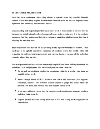 2.8 CUSTOMER RELATIONSHIP
How they treat customers, where they choose to operate, who they provide financial
support to and how they respond to customers financial needs all have an impact on our
reputation and ultimately their financial success.
Understanding and responding to their customers' needs is fundamental to the way they do
business. As social, ethical and environmental issues gain prominence, it is increasingly
important that they understand how their customers meet these challenges and how that is
affecting the way they work.
Their reputation also depends on us operating to the highest standards of conduct. Their
challenge is to uphold consistent standards of conduct across the world, while still
respecting the culture, local requirements and varying business customs of the individual
countries where they operate.
Financial products and services are increasingly sophisticated tools. Selling them calls for
knowledge, skill and judgment. For their employees, the basic rules are:
Do not sell an unsuitable product to a customer - that is, a product that does not
meet his or her needs
Know enough about HSBC's products and about the customer (risk appetite,
objectives, finances and personal circumstances) to judge the effect which the
products will have, and whether they will meet his or her needs
Make every effort to ensure that the customer understands more complex products
and their risks, properly
Explain product features clearly both face-to-face and in any marketing literature
and software
 