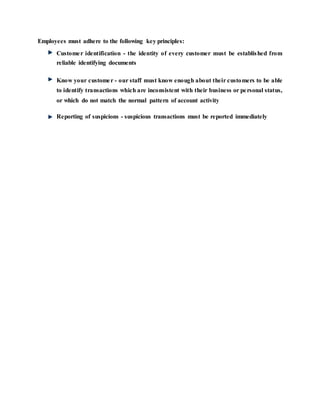 Employees must adhere to the following key principles:
Customer identification - the identity of every customer must be established from
reliable identifying documents
Know your customer - our staff must know enough about their customers to be able
to identify transactions which are inconsistent with their business or personal status,
or which do not match the normal pattern of account activity
Reporting of suspicions - suspicious transactions must be reported immediately
 