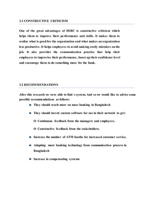 3.1 CONSTRUCTIVE CRITICISM
One of the great advantages of HSBC is constructive criticism which
helps them to improve their performance and skills. It makes them to
realize what is good for the organization and what makes an organization
less productive. It helps employees to avoid making costly mistakes on the
job. It also provides the communication practice that help their
employees to improvise their performance, boost up their confidence level
and encourage them to do something more for the bank.
3.2 RECOMMENDATIONS
After this research we were able to find s system. And so we would like to advise some
possible recommendations as follows:
They should reach more on mass banking in Bangladesh
They should invent custom software for use in their network to get:
O Continuous feedback from the managers and employees.
O Constructive feedback from the stakeholders.
Increase the number of ATM booths for increased customer service.
Adapting more banking technology from communication process in
Bangladesh
Increase in compensating systems
 