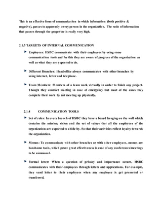 This is an effective form of communication in which information (both positive &
negative), passes to apparently every person in the organization. The ratio of information
that passes through the grapevine is really very high.
2.1.3 TARGETS OF INTERNAL COMMUNICATION
Employees: HSBC communicate with their employees by using some
communication tools and for this they are aware of progress of the organization as
well as what they are expected to do.
Different Branches: Head office always communicates with other branches by
using internet, letter and telephone.
Team Members: Members of a team work virtually in order to finish any project.
Though they conduct meeting in case of emergency but most of the cases they
complete their work by not meeting up physically.
2.1.4 COMMUNICATION TOOLS
Set of rules: In every branch of HSBC they have a board hanging on the wall which
contains the mission, vision and the set of values that all the employees of the
organization are expected to abide by. So that their activities reflect loyalty towards
the organization.
Memos: To communicate with other branches or with other employees, memos are
handsome tools, which prove great effectiveness in case of any conferences/meetings
to be summoned.
Formal letter: When a question of privacy and importance occurs, HSBC
communicates with their employees through letters and applications. For example,
they send letter to their employees when any employee is get promoted or
transferred.
 