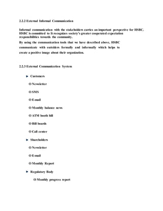 2.2.2 External Informal Communication
Informal communication with the stakeholders carries an important perspective for HSBC.
HSBC is committed to It recognizes society’s greater cooperated expectation
responsibilities towards the community.
By using the communication tools that we have described above, HSBC
communicate with outsiders formally and informally which helps to
create a positive image about their organization.
2.2.3 External Communication System
Customers
O Newsletter
O SMS
O E-mail
O Monthly balance news
O ATM booth bill
O Bill boards
O Call center
Shareholders
O Newsletter
O E-mail
O Monthly Report
Regulatory Body
O Monthly progress report
 