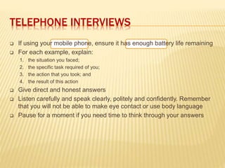 TELEPHONE INTERVIEWS
 If using your mobile phone, ensure it has enough battery life remaining
 For each example, explain:
1. the situation you faced;
2. the specific task required of you;
3. the action that you took; and
4. the result of this action
 Give direct and honest answers
 Listen carefully and speak clearly, politely and confidently. Remember
that you will not be able to make eye contact or use body language
 Pause for a moment if you need time to think through your answers
 