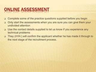 ONLINE ASSESSMENT
 Complete some of the practice questions supplied before you begin
 Only start the assessments when you are sure you can give them your
undivided attention
 Use the contact details supplied to let us know if you experience any
technical problems
 They (HSBC) will confirm the applicant whether he has made it through to
the next stage of the recruitment process.
 