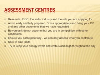 ASSESSMENT CENTRES
 Research HSBC, the wider industry and the role you are applying for
 Arrive early and fully prepared. Dress appropriately and bring your CV
and any other documents that we have requested
 Be yourself: do not assume that you are in competition with other
candidates
 Ensure you participate fully - we can only assess what you contribute
 Stick to time limits
 Try to keep your energy levels and enthusiasm high throughout the day
 