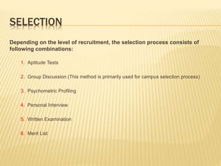 SELECTION
Depending on the level of recruitment, the selection process consists of
following combinations:
1. Aptitude Tests
2. Group Discussion (This method is primarily used for campus selection process)
3. Psychometric Profiling
4. Personal Interview
5. Written Examination
6. Merit List
 