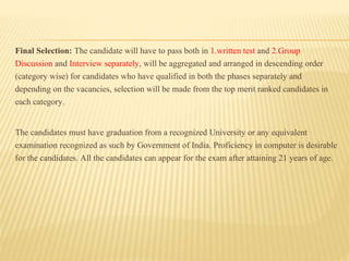 Final Selection: The candidate will have to pass both in 1.written test and 2.Group
Discussion and Interview separately, will be aggregated and arranged in descending order
(category wise) for candidates who have qualified in both the phases separately and
depending on the vacancies, selection will be made from the top merit ranked candidates in
each category.
The candidates must have graduation from a recognized University or any equivalent
examination recognized as such by Government of India. Proficiency in computer is desirable
for the candidates. All the candidates can appear for the exam after attaining 21 years of age.
 