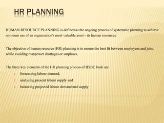 HR PLANNING
HUMAN RESOURCE PLANNING is defined as the ongoing process of systematic planning to achieve
optimum use of an organization's most valuable asset - its human resources.
The objective of human resource (HR) planning is to ensure the best fit between employees and jobs,
while avoiding manpower shortages or surpluses.
The three key elements of the HR planning process of HSBC bank are
1. forecasting labour demand,
2. analyzing present labour supply and
3. balancing projected labour demand and supply.
 