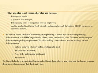 They also plan to solve some other plan and they are:
1. Employment trends;
2. Any sort of skill shortages;
3. If there is any forms of competition between employees;
4. And the availability of labour (both internally and externally which the business (HSBC) can use, as an
additional resource.
 In relation to this section of human resources planning, It would also involve me gathering
information on how HSBC organises its labour duties, and several other factors of a wide range of
information regarding the process of decision making - in relation to internal staffing, such as
information on:
1. Labour turnover (stability index, wastage rate, etc.);
2. Sickness and accidents;
3. Age, skills and training needs And
4. Succession.
As this will also have a great significance and will contribute a lot, in analysing how the human resource
department plans some of their basic activities.
 