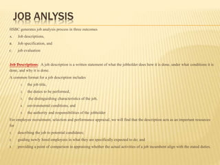 JOB ANLYSIS
HSBC generates job analysis process in three outcomes
A. Job descriptions,
B. Job specification, and
C. job evaluation
Job Descriptions: A job description is a written statement of what the jobholder does how it is done, under what conditions it is
done, and why it is done.
A common format for a job description includes
1. the job title,
2. the duties to be performed,
3. the distinguishing characteristics of the job,
4. environmental conditions, and
5. the authority and responsibilities of the jobholder
For employee recruitment, selection and performance appraisal, we will find that the description acts as an important resources
for
1. describing the job to potential candidates;
2. guiding newly hired employees in what they are specifically expected to do; and
3. providing a point of comparison in appraising whether the actual activities of a job incumbent align with the stated duties.
 
