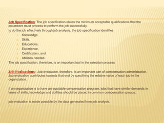 Job Specification: The job specification states the minimum acceptable qualifications that the
incumbent must process to perform the job successfully.
to do the job effectively through job analysis, the job specification identifies
1. Knowledge,
2. Skills,
3. Educations,
4. Experience,
5. Certification, and
6. Abilities needed.
The job specification, therefore, is an important tool in the selection process
Job Evaluations: Job evaluation, therefore, is an important part of compensation administration.
Job evaluation contributes towards that end by specifying the relative value of each job in the
organization.
If an organization is to have an equitable compensation program, jobs that have similar demands in
terms of skills, knowledge and abilities should be placed in common compensation groups.
job evaluation is made possible by the data generated from job analysis.
 