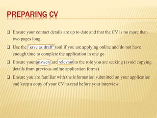 PREPARING CV
 Ensure your contact details are up to date and that the CV is no more than
two pages long
 Use the "save as draft" tool if you are applying online and do not have
enough time to complete the application in one go
 Ensure your answers are relevant to the role you are seeking (avoid copying
details from previous online application forms)
 Ensure you are familiar with the information submitted on your application
and keep a copy of your CV to read before your interview
 