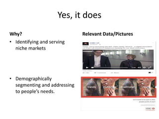 Yes, it does
Why?
• Identifying and serving
niche markets
• Demographically
segmenting and addressing
to people’s needs.
Relevant Data/Pictures
 